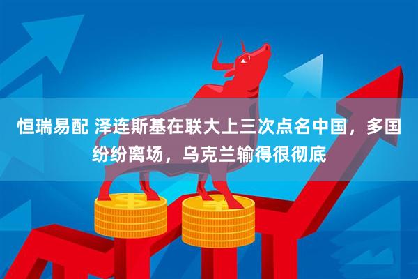 恒瑞易配 泽连斯基在联大上三次点名中国，多国纷纷离场，乌克兰输得很彻底