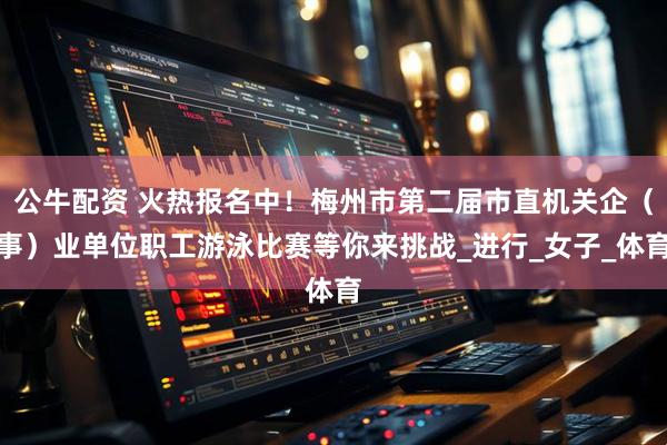 公牛配资 火热报名中!梅州市第二届市直机关企(事)业单位职工游泳比赛等你来挑战_进行_女子_体育