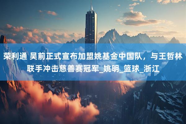 荣利通 吴前正式宣布加盟姚基金中国队,与王哲林联手冲击慈善赛冠军_姚明_篮球_浙江
