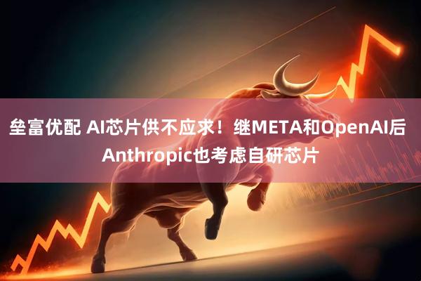 垒富优配 AI芯片供不应求！继META和OpenAI后 Anthropic也考虑自研芯片