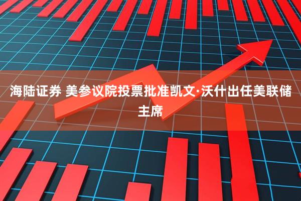海陆证券 美参议院投票批准凯文·沃什出任美联储主席