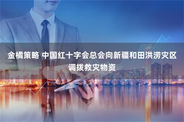 金橘策略 中国红十字会总会向新疆和田洪涝灾区调拨救灾物资